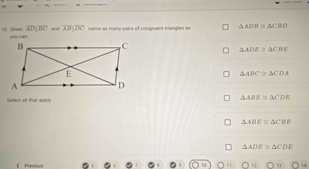 Given overline ADparallel overline BC and overline ABparallel overline DC name as many pairs of congruent triangles as △ ADB≌ △ CBD
you can.
△ ADE≌ △ CBE
△ ABC≌ △ CDA
Select all that apply
△ ABE≌ △ CDE
△ ABE≌ △ CBE
△ ADE≌ △ CDE
《 Previous 5 10 11 12 13 14