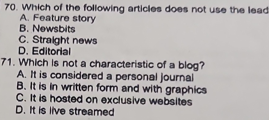 Which of the following articles does not use the lead
A. Feature story
B. Newsbits
C. Straight news
D. Editorial
71. Which is not a characteristic of a blog?
A. It is considered a personal journal
B. It is in written form and with graphics
C. It is hosted on exclusive websites
D. It is live streamed