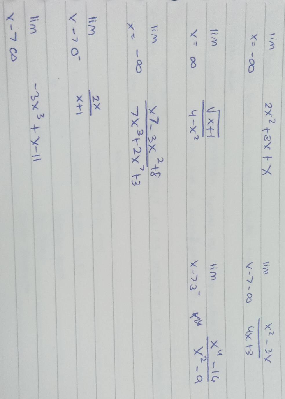 lim _x=-∈fty 2x^2+3x+x
limlimits _xto -∈fty  (x^2-3x)/4x+3 
limlimits _x=∈fty  (sqrt(x+1))/4-x^2 
limlimits _xto 3^- (x^4-16)/x^2-9 
lim _x=-∈fty  (x7-3x^2+8)/7x^3+2x^7+3 
limlimits _xto 0^- 2x/x+1 
limlimits _xto ∈fty -3x^3+x-11