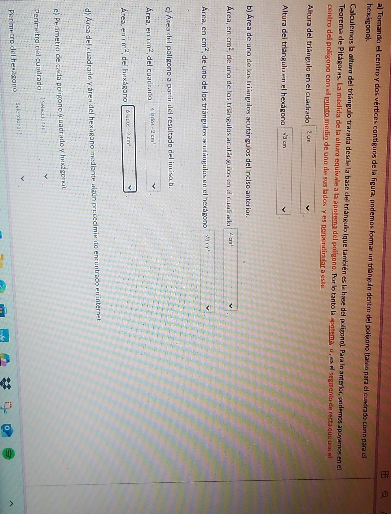 a 
a) Tomando el centro y dos vértices contiguos de la figura, podemos formar un triángulo dentro del polígono (tanto para el cuadrado como para el 
hexágono). 
Calculemos la altura del triángulo trazada desde la base del triángulo (que también es la base del polígono). Para lo anterior, podemos apoyarnos en el 
Teorema de Pitágoras. La medida de la altura equivale a la apotema del polígono. Por lo tanto la apotema, σ , es el segmento de recta que une el 
centro del polígono con el punto medio de uno de sus lados y es perpendicular a este. 
Altura del triángulo en el cuadrado 2 cm
Altura del triángulo en el hexágono √3 cm
b) Área de uno de los triángulos acutángulos del inciso anterior. 
Área, en cm^2 , de uno de los triángulos acutángulos en el cuadrado 4cm^2
Área, en cm^2 , de uno de los triángulos acutángulos en el hexágono sqrt(3)cm^2
c) Área del polígono a partir del resultado del inciso b. 
Área, en cm^2 , del cuadrado 4 lados - 2cm^2
Área, en cm^2 , del hexágono 6 lados 2cm^2
d) Área del cuadrado y área del hexágono mediante algún procedimiento encontrado en internet. 
e) Perímetro de cada polígono (cuadrado y hexágono). 
Perímetro del cuadrado [Seleccionar] 
Perímetro del hexágono [ Seleccionar ]