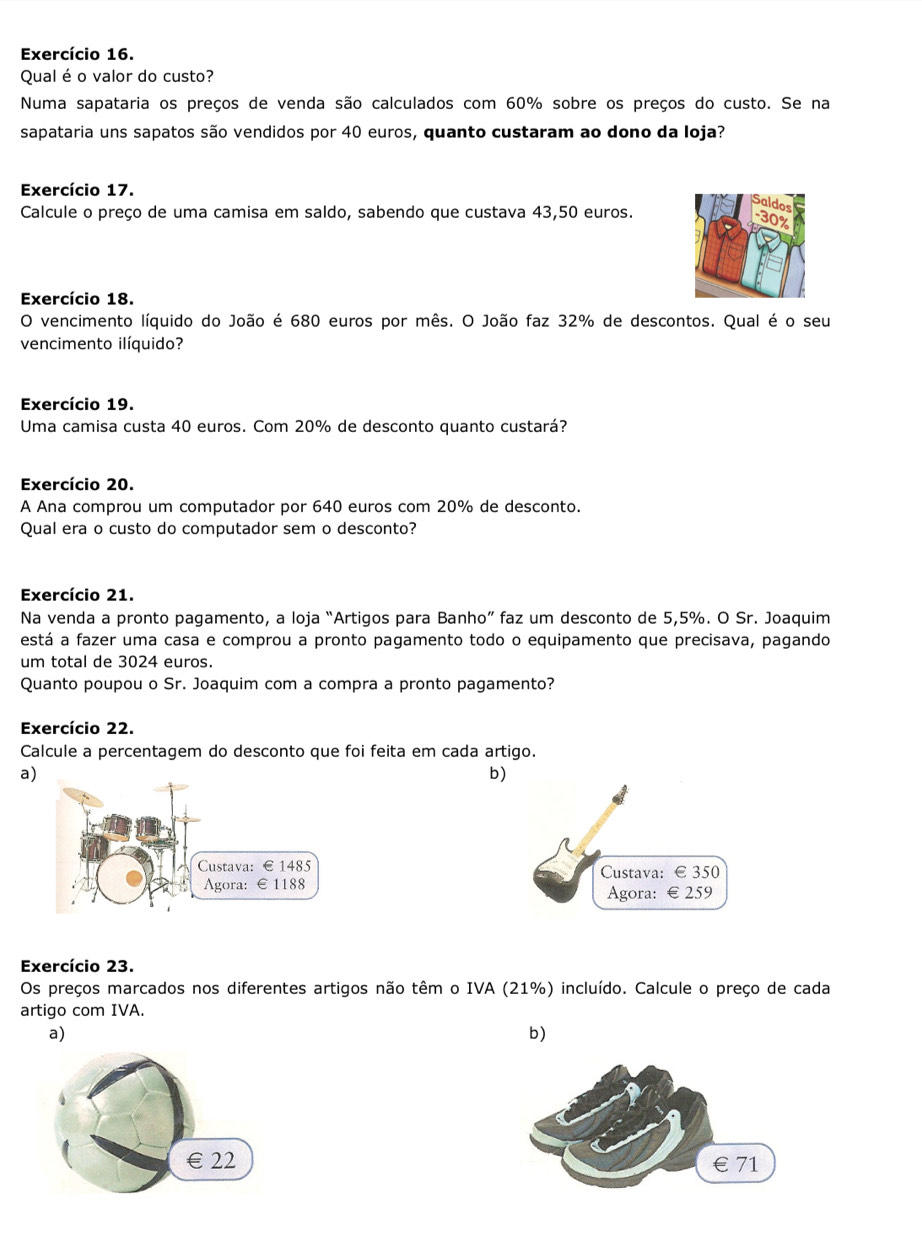 Exercício 16. 
Qual é o valor do custo? 
Numa sapataria os preços de venda são calculados com 60% sobre os preços do custo. Se na 
sapataria uns sapatos são vendidos por 40 euros, quanto custaram ao dono da loja? 
Exercício 17. 
Calcule o preço de uma camisa em saldo, sabendo que custava 43,50 euros. 
Exercício 18. 
O vencimento líquido do João é 680 euros por mês. O João faz 32% de descontos. Qual é o seu 
vencimento ilíquido? 
Exercício 19. 
Uma camisa custa 40 euros. Com 20% de desconto quanto custará? 
Exercício 20. 
A Ana comprou um computador por 640 euros com 20% de desconto. 
Qual era o custo do computador sem o desconto? 
Exercício 21. 
Na venda a pronto pagamento, a loja “Artigos para Banho” faz um desconto de 5,5%. O Sr. Joaquim 
está a fazer uma casa e comprou a pronto pagamento todo o equipamento que precisava, pagando 
um total de 3024 euros. 
Quanto poupou o Sr. Joaquim com a compra a pronto pagamento? 
Exercício 22. 
Calcule a percentagem do desconto que foi feita em cada artigo. 
a 
b) 
Custava: € 350
Agora: € 259
Exercício 23. 
Os preços marcados nos diferentes artigos não têm o IVA (21%) incluído. Calcule o preço de cada 
artigo com IVA 
a) 
b) 
€ £22