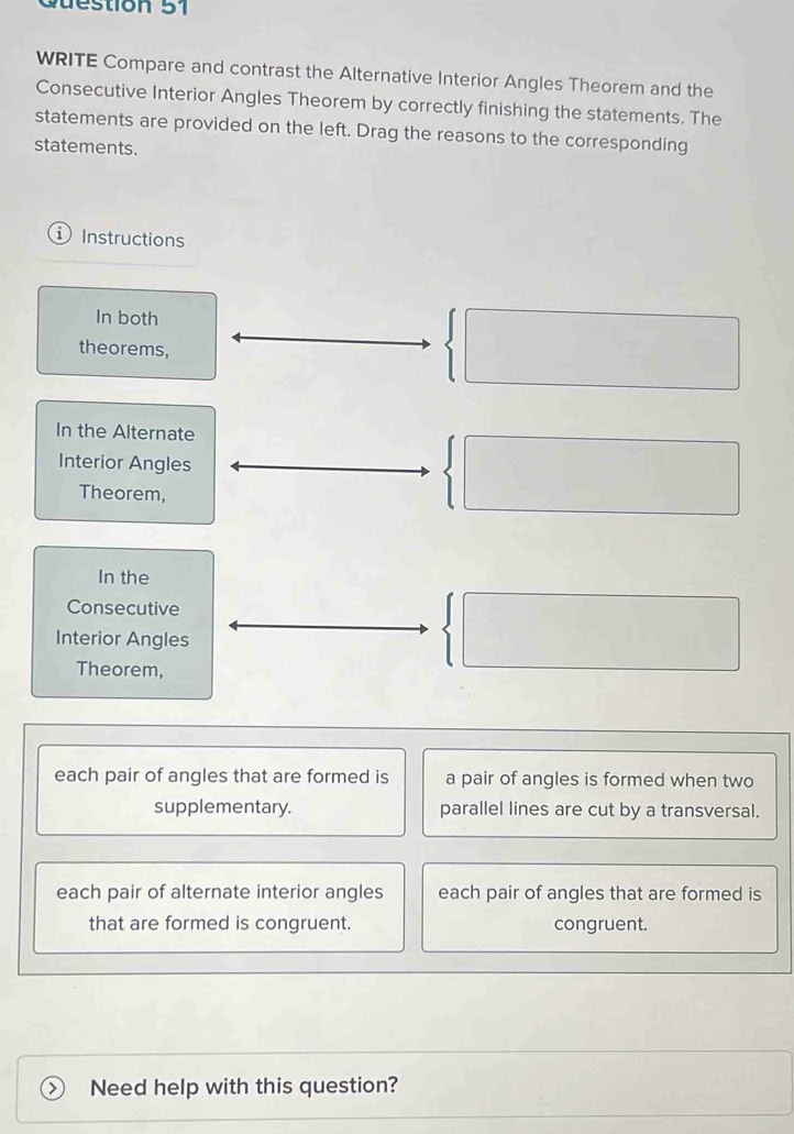 WRITE Compare and contrast the Alternative Interior Angles Theorem and the
Consecutive Interior Angles Theorem by correctly finishing the statements. The
statements are provided on the left. Drag the reasons to the corresponding
statements.
Instructions
In both
theorems,
frac (□)° 
In the Alternate
Interior Angles
Theorem,
| □  
In the
Consecutive / 
Interior Angles
□  
□ 
Theorem,
each pair of angles that are formed is a pair of angles is formed when two
supplementary. parallel lines are cut by a transversal.
each pair of alternate interior angles each pair of angles that are formed is
that are formed is congruent. congruent.
> Need help with this question?