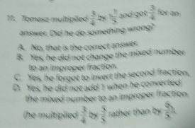 Tomasz multiplied  3/4  by 1 1/5  and got  3/4  for an
answer. Did he do something wrong?
A. No, that is the correct answer.
B. Yes, he did not change the mixed number
to an improper fraction.
C. Yes, he forgot to invert the second fraction,
D. Yes, he did not add 1 when he converted
the mixed number to an improper fraction.
(he multiplied  3/4  by  5/5  rather than by  Q/5 