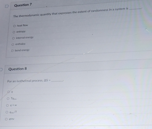 The thermodynamic quantity that expresses the extent of randomness in a system is_
heat flow
entropy
internal energy
enthalpy
bond energy
Question 8
For an isothermal process. △ S= _.
9
Tq_cv
q+w
q_m/T
grev