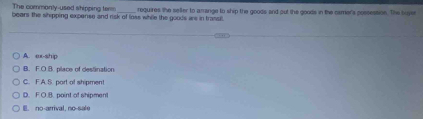 The commonly-used shipping term requires the seller to arrange to ship the goods and put the goods in the carrier's possession. The buyer
bears the shipping expense and risk of loss while the goods are in transit.
A. ex-ship
B. F.O.B. place of destination
C. F.A.S. port of shipment
D. F.O.B. point of shipment
E. no-arrival, no-sale