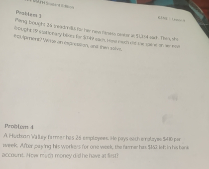 MÄTH Student Edition 
Problem 3 
G5M2 | Lesson 9 
Peng bought 26 treadmills for her new fitness center at $1,334 each. Then, she 
bought 19 stationary bikes for $749 each. How much did she spend on her new 
equipment? Write an expression, and then solve. 
Problem 4 
A Hudson Valley farmer has 26 employees. He pays each employee $410 per
week. After paying his workers for one week, the farmer has $162 left in his bank 
account. How much money did he have at first?