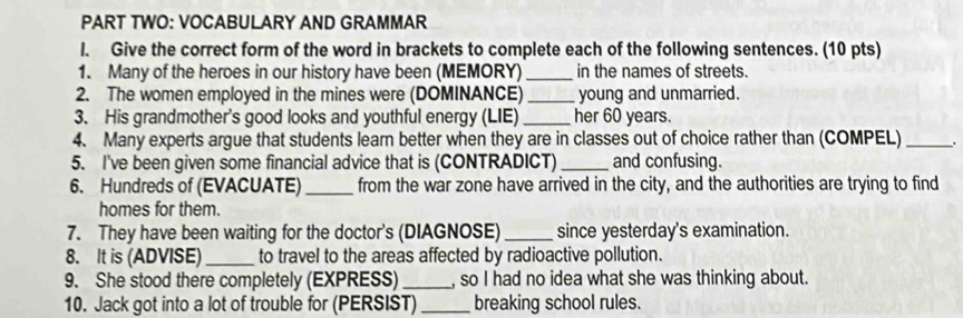 PART TWO: VOCABULARY AND GRAMMAR 
l. Give the correct form of the word in brackets to complete each of the following sentences. (10 pts) 
1. Many of the heroes in our history have been (MEMORY)_ in the names of streets. 
2. The women employed in the mines were (DOMINANCE)_ young and unmarried. 
3. His grandmother's good looks and youthful energy (LIE)_ her 60 years. 
4. Many experts argue that students learn better when they are in classes out of choice rather than (COMPEL) _. 
5. I've been given some financial advice that is (CONTRADICT) _and confusing. 
6. Hundreds of (EVACUATE) _from the war zone have arrived in the city, and the authorities are trying to find 
homes for them. 
7. They have been waiting for the doctor's (DIAGNOSE) _since yesterday's examination. 
8. It is (ADVISE)_ to travel to the areas affected by radioactive pollution. 
9. She stood there completely (EXPRESS)_ , so I had no idea what she was thinking about. 
10. Jack got into a lot of trouble for (PERSIST)_ breaking school rules.