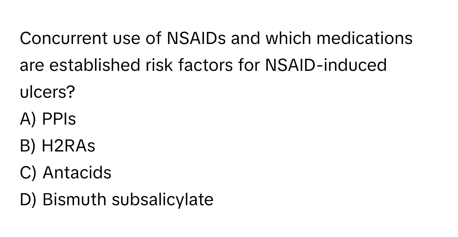 Concurrent use of NSAIDs and which medications are established risk factors for NSAID-induced ulcers? 

A) PPIs 
B) H2RAs 
C) Antacids 
D) Bismuth subsalicylate