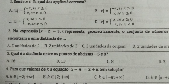 Sendo x∈ R , qual das opções é correcta?
A. |x|=beginarrayl -x,sex≥ 0 x,sex<0endarray. |x|=beginarrayl -x,sex>0 x,sex≤ 0endarray.
B.
C. |x|=beginarrayl x,sex>0 -x,sex≤ 0endarray. |x|=beginarrayl x,sex≥ 0 -x,sex<0endarray.
D.
2. Na expressão |x-2|=3 , x representa, geometricamente, o conjunto de números
encontram a uma distância de ...
A. 3 unidades de 2 B. 2 unidades de 3 C. 3 unidades da origem D. 2 unidades da or
3. Qual é a distância entre os pontos de abcissas −5 e 8?
A. 16 B. 13 C. 8 D. 3
4. Para que valores de k a equação |x-π |=2+k tem solução?
A. k∈ [-2;+∈fty [ B. k∈ [2;+∈fty [ C. k∈ [-π ;+∈fty [ D. k∈ [π ;+