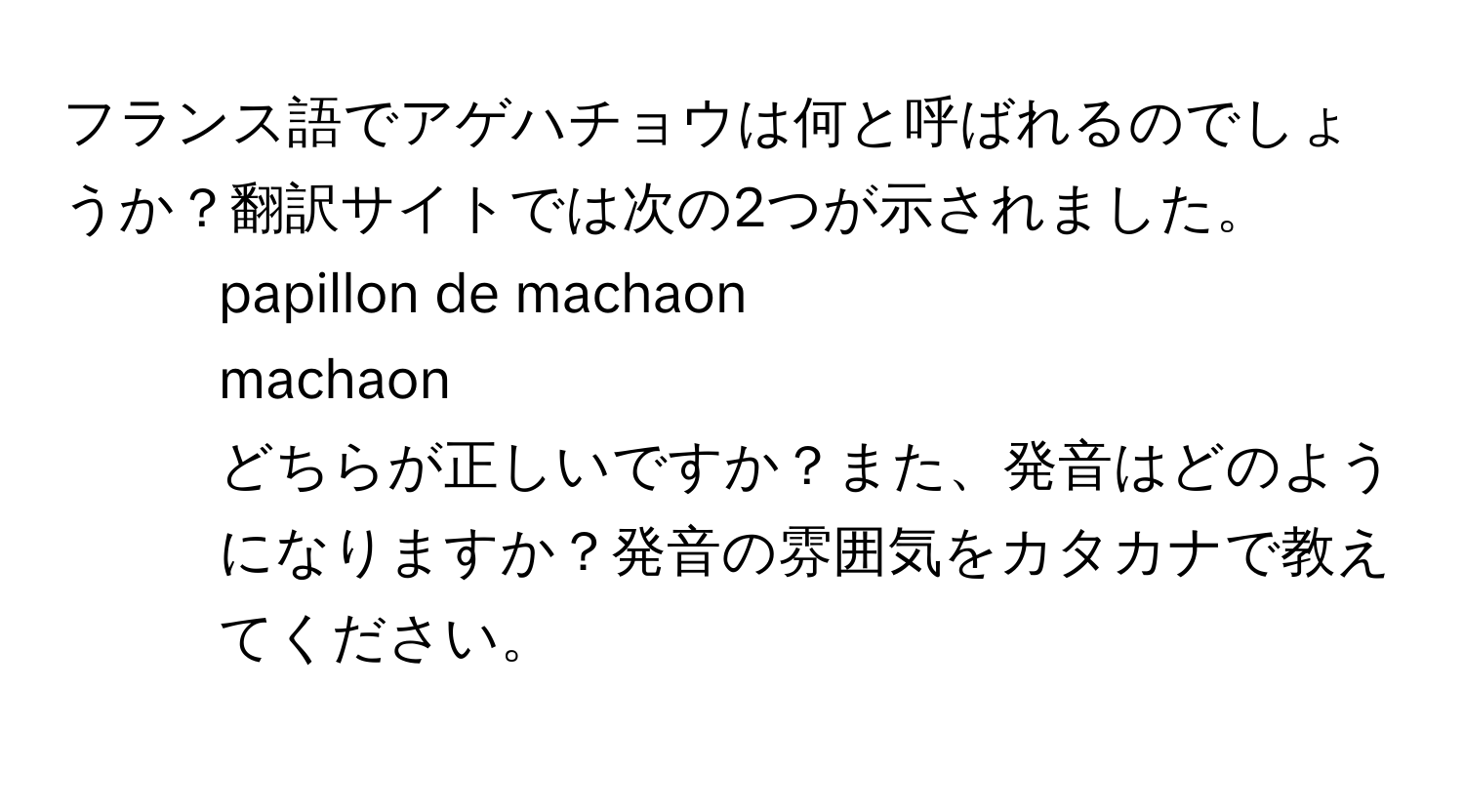 フランス語でアゲハチョウは何と呼ばれるのでしょうか？翻訳サイトでは次の2つが示されました。  
- papillon de machaon  
- machaon  
どちらが正しいですか？また、発音はどのようになりますか？発音の雰囲気をカタカナで教えてください。