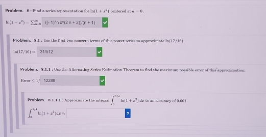 Problem. 8 : Find a series representation for ln (1+x^2) centered at a=0,
ln (1+z^2)=sumlimits beginarrayr ∈fty  n-oendarray ((-1)^wedge nx^(wedge)(2n+2))/(n+1)
Problem. 8.1 : Use the first two nonzero terms of this power series to approximate ln (17/16).
ln (17/16)approx 31/512
Problem. 8.1.1 : Use the Alternating Series Estimation Theorem to find the maximum possible error of this approximation. 
Error ≤ 1/ 12288
Problem, 8.1.1.1 : Approximate the integral ∈t _0^((1/4)ln (1+x^2))dx to an accuracy of 0.001.
∈t _a^((1/4)ln (1+x^2))dxapprox □ ?