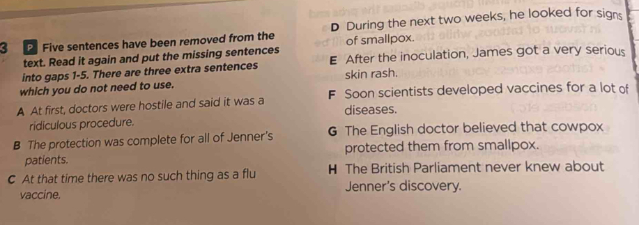 PFive sentences have been removed from the D During the next two weeks, he looked for signs
of smallpox.
text. Read it again and put the missing sentences
into gaps 1-5. There are three extra sentences E After the inoculation, James got a very serious
which you do not need to use. skin rash.
A At first, doctors were hostile and said it was a F Soon scientists developed vaccines for a lot of
diseases.
ridiculous procedure.
B The protection was complete for all of Jenner’s G The English doctor believed that cowpox
patients. protected them from smallpox.
C At that time there was no such thing as a flu H The British Parliament never knew about
Jenner's discovery.
vaccine.