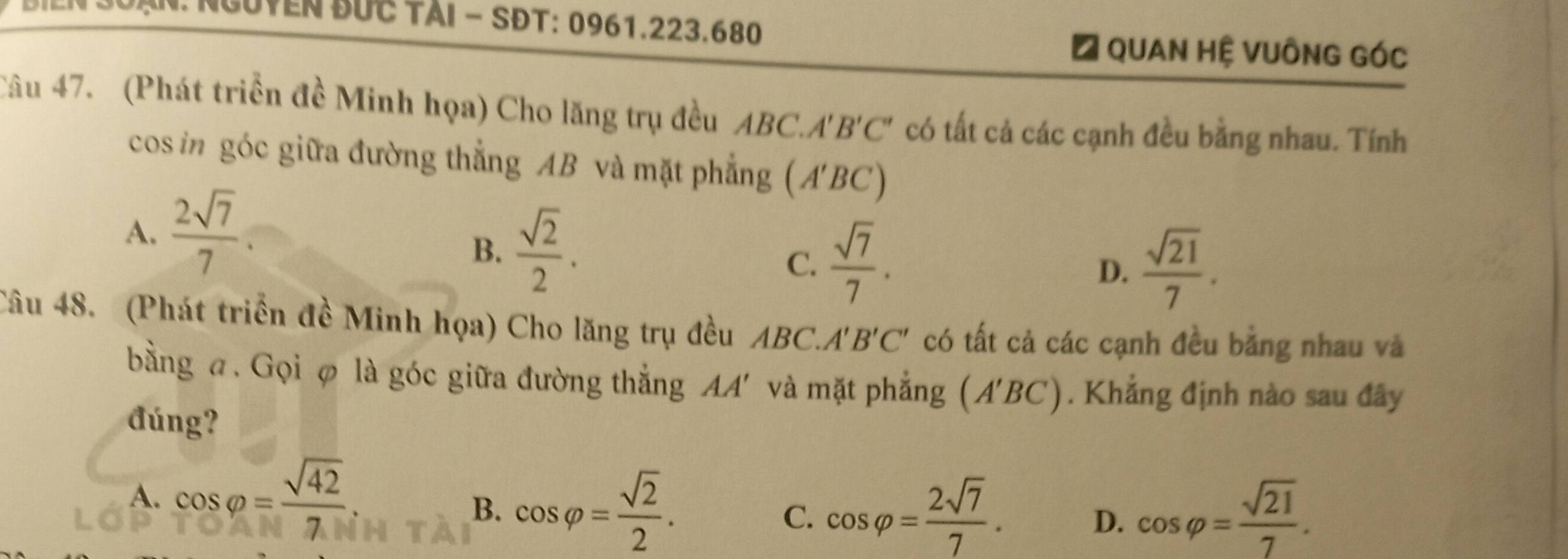 NGUYEN BƯc TàI - SĐT: 0961. 223.680
# Quan Hệ VUÔnG Góc
Câu 47. (Phát triển đề Minh họa) Cho lăng trụ đều ABC.A'B'C' có tất cả các cạnh đều bằng nhau. Tính
cos in góc giữa đường thẳng AB và mặt phẳng (A'BC)
A.  2sqrt(7)/7 
B.  sqrt(2)/2 .
C.  sqrt(7)/7 .  sqrt(21)/7 . 
D.
Câu 48. (Phát triển đề Minh họa) Cho lăng trụ đều AB C A'B'C' có tất cả các cạnh đều bằng nhau và
bằng a. Gọi φ là góc giữa đường thắng AA' và mặt phẳng (A'BC). Khẳng định nào sau đây
đúng?
B. cos varphi = sqrt(2)/2 .
A. cos varphi = sqrt(42)/7  cos varphi = 2sqrt(7)/7 . D. cos varphi = sqrt(21)/7 . 
C.