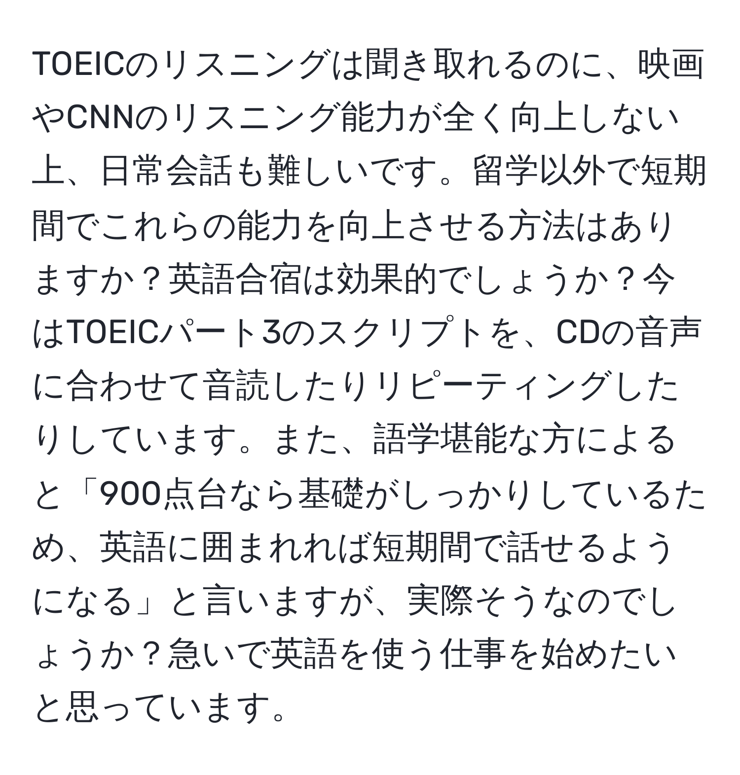 TOEICのリスニングは聞き取れるのに、映画やCNNのリスニング能力が全く向上しない上、日常会話も難しいです。留学以外で短期間でこれらの能力を向上させる方法はありますか？英語合宿は効果的でしょうか？今はTOEICパート3のスクリプトを、CDの音声に合わせて音読したりリピーティングしたりしています。また、語学堪能な方によると「900点台なら基礎がしっかりしているため、英語に囲まれれば短期間で話せるようになる」と言いますが、実際そうなのでしょうか？急いで英語を使う仕事を始めたいと思っています。