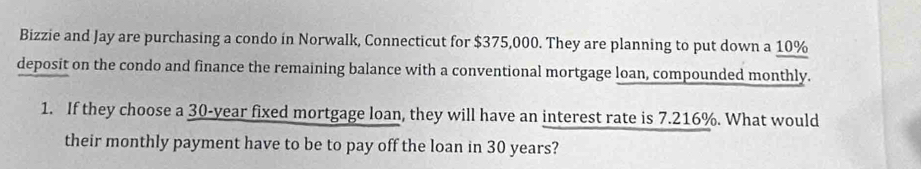 Bizzie and Jay are purchasing a condo in Norwalk, Connecticut for $375,000. They are planning to put down a 10%
deposit on the condo and finance the remaining balance with a conventional mortgage loan, compounded monthly. 
1. If they choose a 30-year fixed mortgage loan, they will have an interest rate is 7.216%. What would 
their monthly payment have to be to pay off the loan in 30 years?