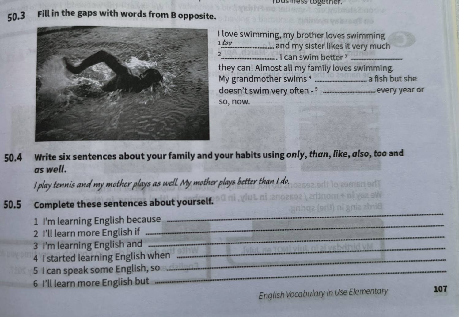 business together. 
50.3 Fill in the gaps with words from B opposite. 
love swimming, my brother loves swimming 
too 
_and my sister likes it very much 
2 
. I can swim better ³_ 
they can! Almost all my family loves swimming. 
My grandmother swims ⁴ _a fish but she 
doesn't swim very often - 5 _every year or 
so, now. 
50.4 Write six sentences about your family and your habits using only, than, like, also, too and 
as well. 
I play tennis and my mother plays as well. My mother plays better than I do. 
50.5 Complete these sentences about yourself. 
_ 
1 I'm learning English because 
_ 
2 I’ll learn more English if 
3 I'm learning English and_ 
_ 
4 I started learning English when_ 
5 I can speak some English, so_ 
6 I’ll learn more English but 
English Vocabulary in Use Elementary 
107