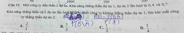 98 1000 100 100
Câu 11. Một công ty đấu thầu 2 dự án. Khả năng thắng thầu dự án 1, dự án 2 lần lượt là 0, 4 và 0, 7.
Khá năng thắng thầu cá 2 dự án lần lượt là 0.3. Biết công ty không thắng thầu dự án 1, tìm xác suất công
ty thắng thầu dự án 2
A.  2/3 ·  B.  1/3 . C.  1/2 . D.  3/4 .