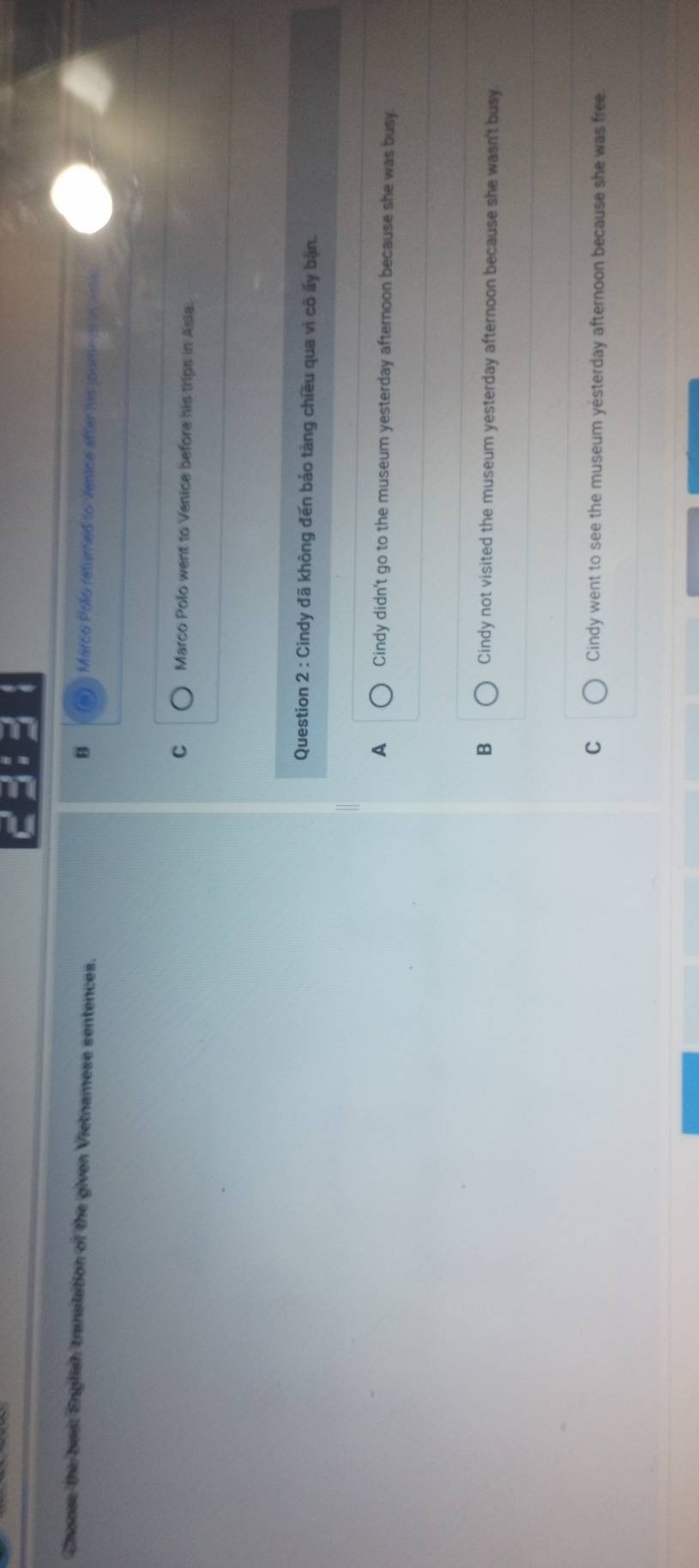 Chanse the best English translation of the given Vietnamese sentences.
B a Marco Polo returned to Venica after his joorer in vitc
C Marco Polo went to Venice before his trips in Asia.
Question 2 : Cindy đã không đến bảo tàng chiều qua vì cô ấy bận.
A Cindy didn't go to the museum yesterday afternoon because she was busy
B Cindy not visited the museum yesterday afternoon because she wasn't busy
C Cindy went to see the museum yesterday afternoon because she was free