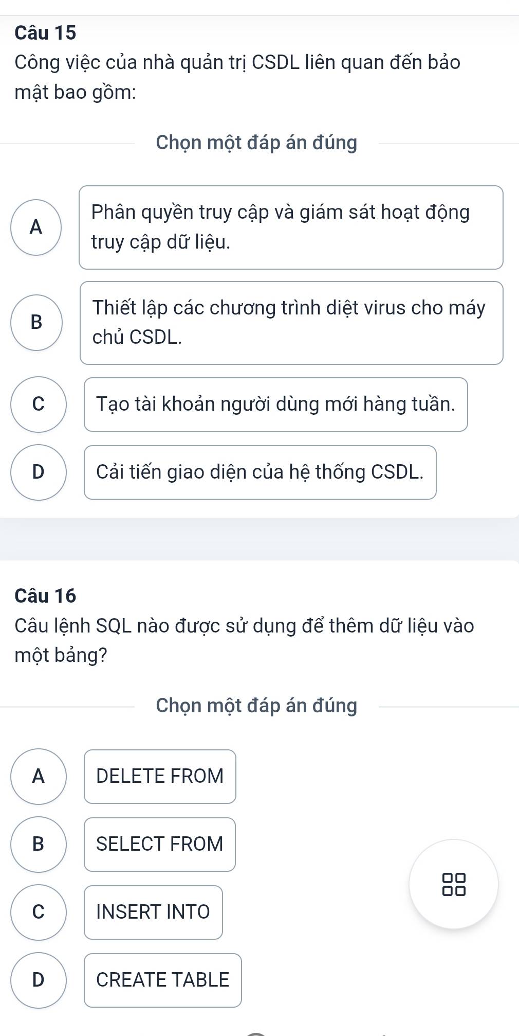 Công việc của nhà quản trị CSDL liên quan đến bảo
mật bao gồm:
Chọn một đáp án đúng
Phân quyền truy cập và giám sát hoạt động
A
truy cập dữ liệu.
B
Thiết lập các chương trình diệt virus cho máy
chủ CSDL.
C Tạo tài khoản người dùng mới hàng tuần.
D Cải tiến giao diện của hệ thống CSDL.
Câu 16
Câu lệnh SQL nào được sử dụng để thêm dữ liệu vào
một bảng?
Chọn một đáp án đúng
A DELETE FROM
B SELECT FROM
□□
□□
C INSERT INTO
D CREATE TABLE