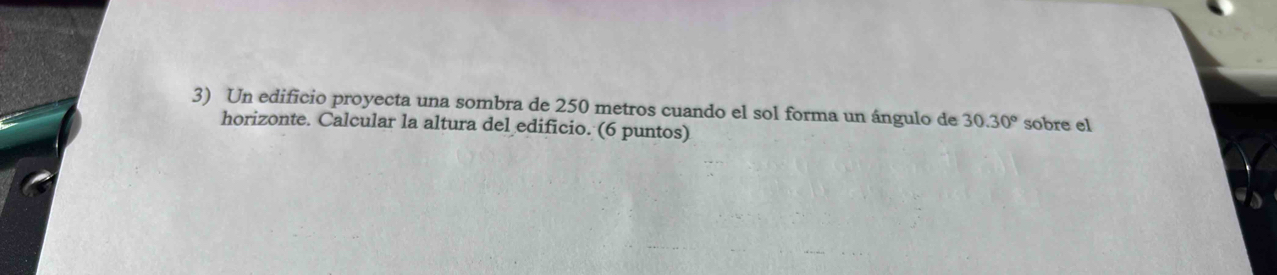 Un edificio proyecta una sombra de 250 metros cuando el sol forma un ángulo de 30.30° sobre el 
horizonte. Calcular la altura del edificio. (6 puntos)