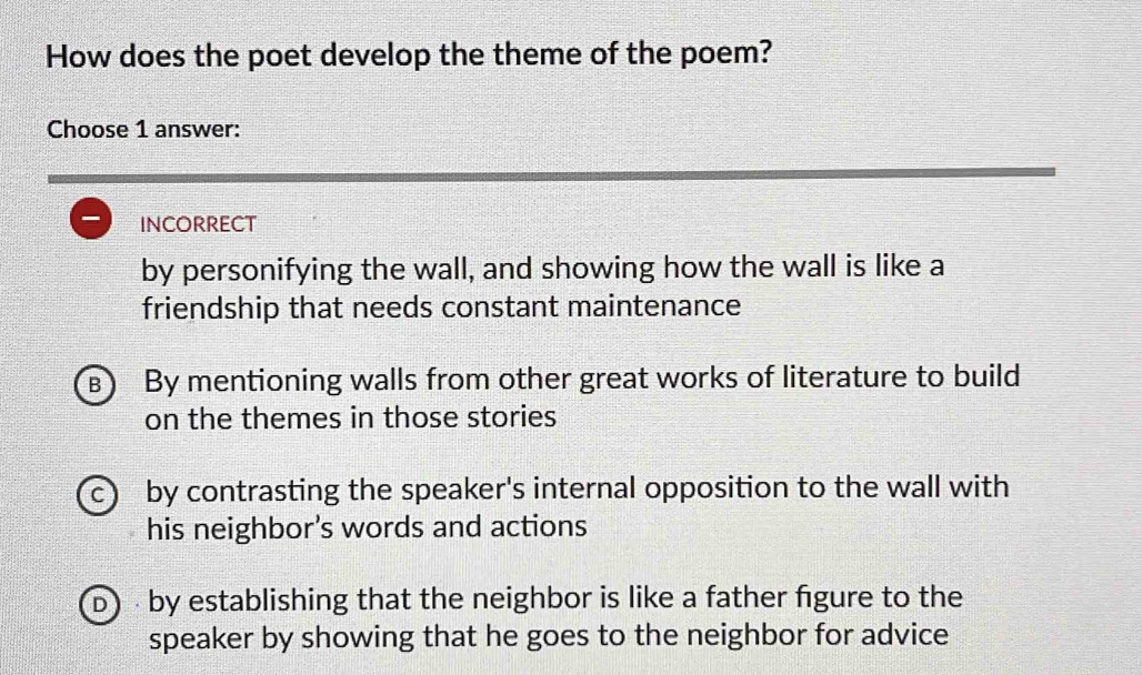 How does the poet develop the theme of the poem?
Choose 1 answer:
I incorrect
by personifying the wall, and showing how the wall is like a
friendship that needs constant maintenance
B) By mentioning walls from other great works of literature to build
on the themes in those stories
C) by contrasting the speaker's internal opposition to the wall with
his neighbor's words and actions
D by establishing that the neighbor is like a father figure to the
speaker by showing that he goes to the neighbor for advice