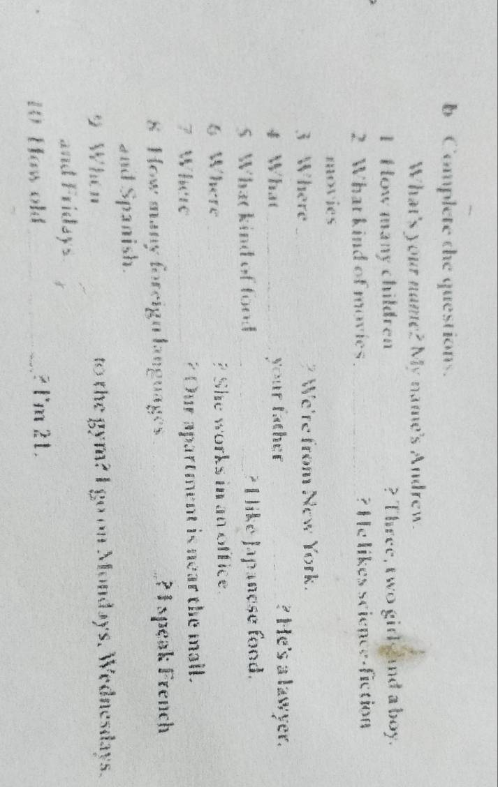 Complete the questions. 
What's your name? My name's Andrew. 
1 How many children __? Three, two girl nd a boy. 
2 What kind of movies_ ? He likes science-fiction 
movies 
3 Where_ We're from New York. 
4 What_ your father_ 
? He's a lawyer. 
S Whatkind of food_ ? I like Japanese food. 
6 Where _? She works in an office. 
7 Where _? Our apartment is near the mall. 
8 How many foreign languages _?I speak French 
and Spanish. 
9 When to the gym? I go on Mondays. Wednesdays. 
and Fridays. 
10 Haw old_ 2 l'm 21.