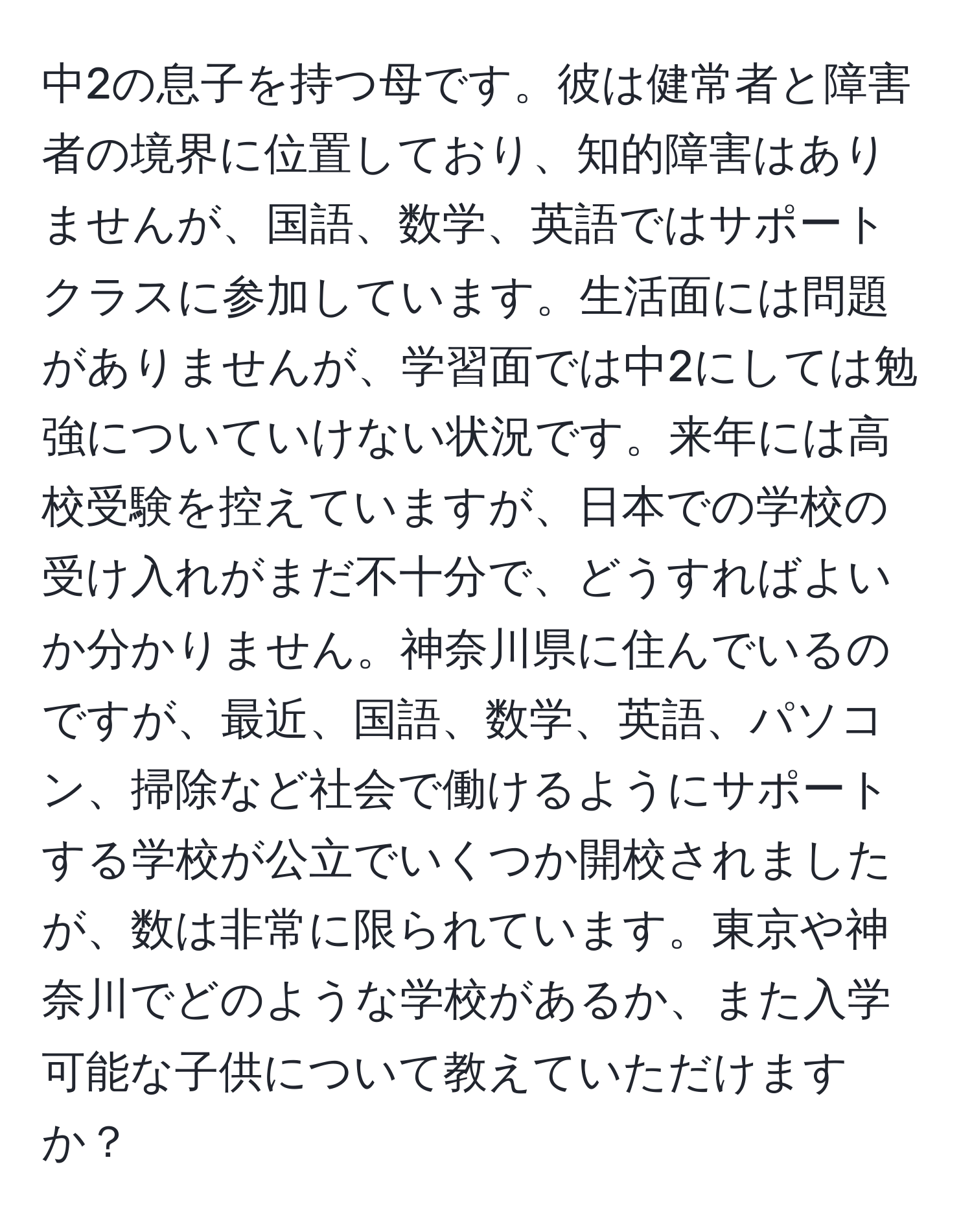 中2の息子を持つ母です。彼は健常者と障害者の境界に位置しており、知的障害はありませんが、国語、数学、英語ではサポートクラスに参加しています。生活面には問題がありませんが、学習面では中2にしては勉強についていけない状況です。来年には高校受験を控えていますが、日本での学校の受け入れがまだ不十分で、どうすればよいか分かりません。神奈川県に住んでいるのですが、最近、国語、数学、英語、パソコン、掃除など社会で働けるようにサポートする学校が公立でいくつか開校されましたが、数は非常に限られています。東京や神奈川でどのような学校があるか、また入学可能な子供について教えていただけますか？