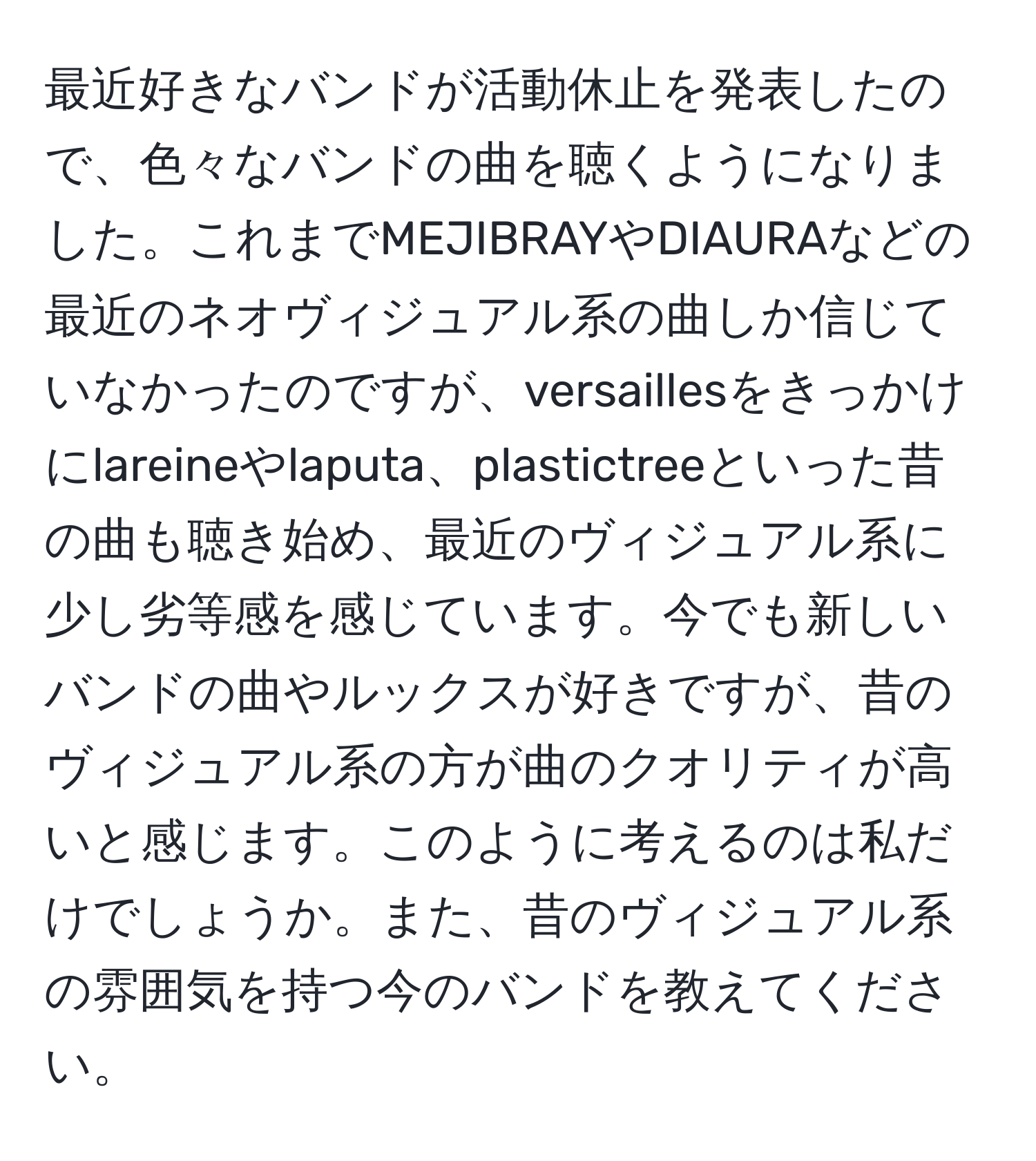 最近好きなバンドが活動休止を発表したので、色々なバンドの曲を聴くようになりました。これまでMEJIBRAYやDIAURAなどの最近のネオヴィジュアル系の曲しか信じていなかったのですが、versaillesをきっかけにlareineやlaputa、plastictreeといった昔の曲も聴き始め、最近のヴィジュアル系に少し劣等感を感じています。今でも新しいバンドの曲やルックスが好きですが、昔のヴィジュアル系の方が曲のクオリティが高いと感じます。このように考えるのは私だけでしょうか。また、昔のヴィジュアル系の雰囲気を持つ今のバンドを教えてください。