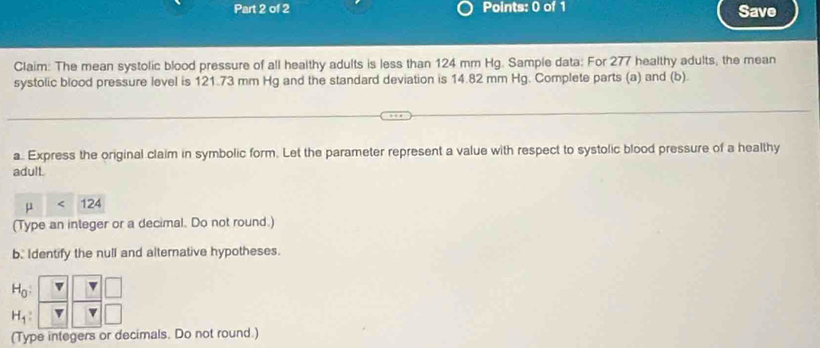 Save 
Claim: The mean systolic blood pressure of all healthy adults is less than 124 mm Hg. Sample data: For 277 healthy adults, the mean 
systolic blood pressure level is 121.73 mm Hg and the standard deviation is 14.82 mm Hg. Complete parts (a) and (b). 
a. Express the original claim in symbolic form. Let the parameter represent a value with respect to systolic blood pressure of a healthy 
adult.
mu 124
(Type an integer or a decimal. Do not round.) 
b. Identify the null and alternative hypotheses.
H_0 :
H_1 : v 
(Type integers or decimals. Do not round.)