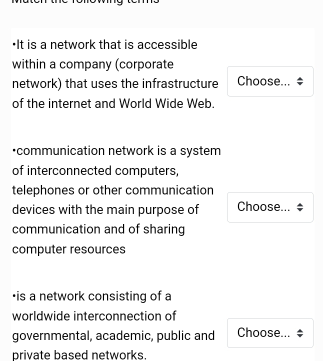 It is a network that is accessible 
within a company (corporate 
network) that uses the infrastructure Choose... 
of the internet and World Wide Web. 
communication network is a system 
of interconnected computers, 
telephones or other communication 
devices with the main purpose of Choose... ÷ 
communication and of sharing 
computer resources 
•is a network consisting of a 
worldwide interconnection of 
governmental, academic, public and Choose... 
private based networks.