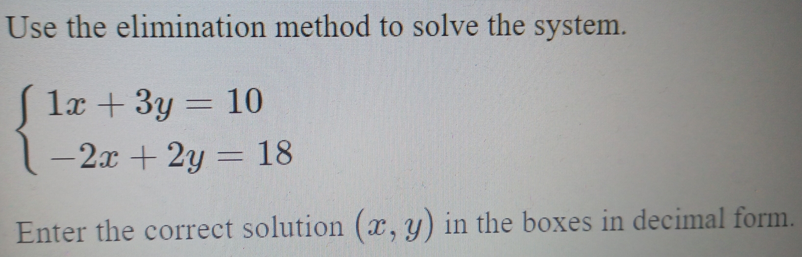 Use the elimination method to solve the system.
beginarrayl 1x+3y=10 -2x+2y=18endarray.
Enter the correct solution (x,y) in the boxes in decimal form.