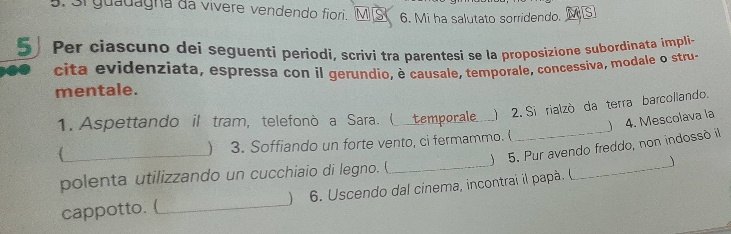 3i guadagna da vivere vendendo fiori. M § 6. Mi ha salutato sorridendo. s 
5 Per ciascuno dei seguenti periodi, scrivi tra parentesi se la proposizione subordinata impli- 
cita evidenziata, espressa con il gerundio, è causale, temporale, concessiva, modale o stru- 
mentale. 
_ 
1. Aspettando il tram, telefonò a Sara. ( temporale ) 2. Si rialzó da terra barcollando. 
) 4. Mescolava la 
_ 
) 3. Soffiando un forte vento, ci fermammo. ( 
 5. Pur avendo freddo, non indossò il 
polenta utilizzando un cucchiaio di legno. (_ 
) 
cappotto. (_ ) 6. Uscendo dal cinema, incontrai il papà. ( 
_