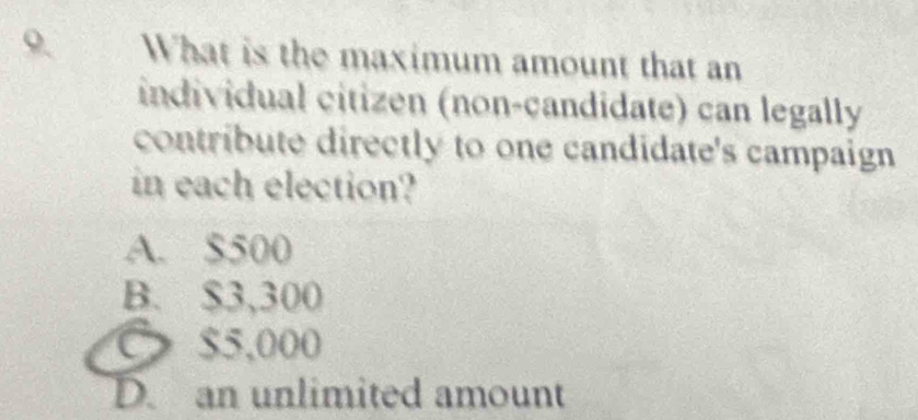 What is the maximum amount that an
individual citizen (non-çandidate) can legally
contribute directly to one candidate's campaign
in each election?
A. $500
B. $3,300
$5,000
D. an unlimited amount