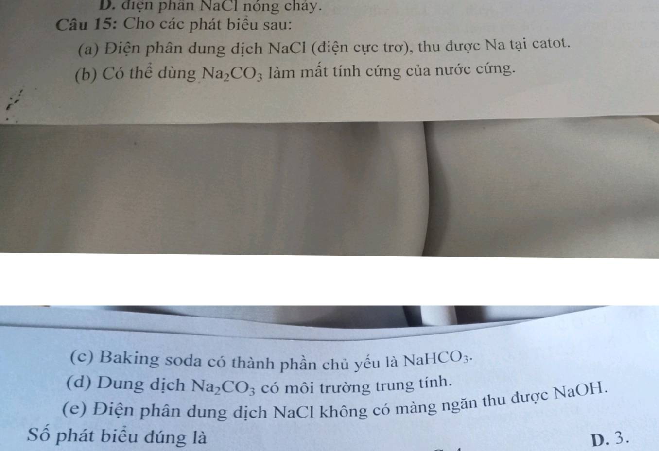 D. điện phân NaCl nóng chây.
Câu 15: Cho các phát biểu sau:
(a) Điện phân dung dịch NaCl (điện cực trơ), thu được Na tại catot.
(b) Có thể dùng Na_2CO_3 àm mất tính cứng của nước cứng.
(c) Baking soda có thành phần chủ yếu là NaHCO_3. 
(d) Dung dịch Na_2CO_3 có môi trường trung tính.
(e) Điện phân dung dịch NaCl không có màng ngăn thu được NaOH.
Số phát biểu đúng là D. 3.