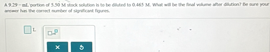 A 9.29—mL portion of 5.50 M stock solution is to be diluted to 0.465 M. What will be the final volume after dilution? Be sure your 
answer has the correct number of significant figures.
L