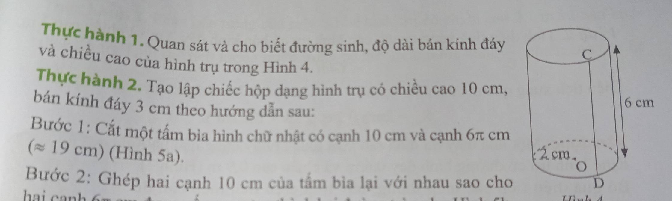 Thực hành 1. Quan sát và cho biết đường sinh, độ dài bán kính đáy 
và chiều cao của hình trụ trong Hình 4. 
Thực hành 2. Tạo lập chiếc hộp dạng hình trụ có chiều cao 10 cm, 
bán kính đáy 3 cm theo hướng dẫn sau: 
Bước 1: Cắt một tấm bìa hình chữ nhật có cạnh 10 cm và cạnh 6π cm
(approx 19cm ) (Hình 5a). 
Bước 2: Ghép hai cạnh 10 cm của tấm bìa lại với nhau sao cho 
hai canh 6