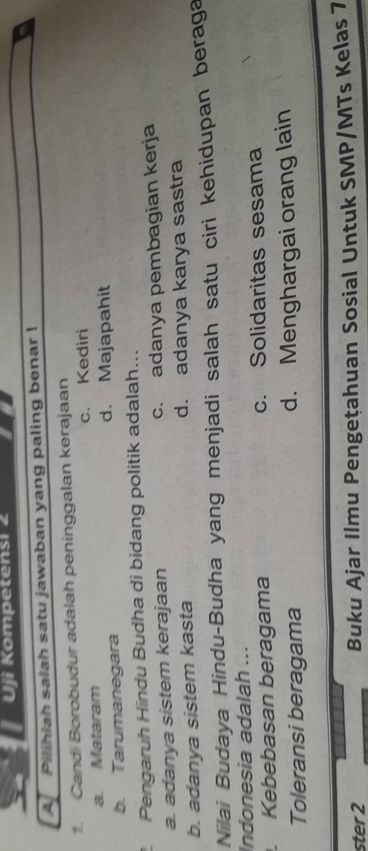 Uji Kompetensı 4
A Pilihlah salah satu jawaban yang paling benar !
1. Candi Borobudur adalah peninggalan kerajaan
a. Mataram c. Kediri
d. Majapahit
b. Tarumanegara
Pengaruh Hindu Budha di bidang politik adalah...
a. adanya sistem kerajaan c. adanya pembagian kerja
b. adanya sistem kasta d. adanya karya sastra
Nilai Budaya Hindu-Budha yang menjadi salah satu ciri kehidupan beraga
Indonesia adalah ...
Kebebasan beragama c. Solidaritas sesama
Toleransi beragama d. Menghargai orang lain
ster2 Buku Ajar Ilmu Pengețahuan Sosial Untuk SMP/MTs Kelas 7