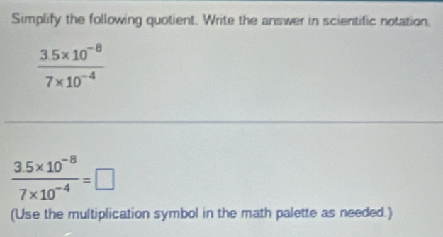 Simplify the following quotient. Write the answer in scientific notation.
 (3.5* 10^(-8))/7* 10^(-4) 
 (3.5* 10^(-8))/7* 10^(-4) =□
(Use the multiplication symbol in the math palette as needed.)