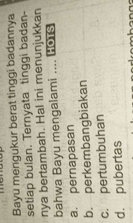 Bayu mengukur berat tinggi badannya
setiap bulan. Ternyata tinggi badan-
nya bertambah. Hal ini menunjukkan
bahwa Bayu mengalami o HOTS
a. pernapasan
b. perkembangbiakan
c. pertumbuhan
d. pubertas