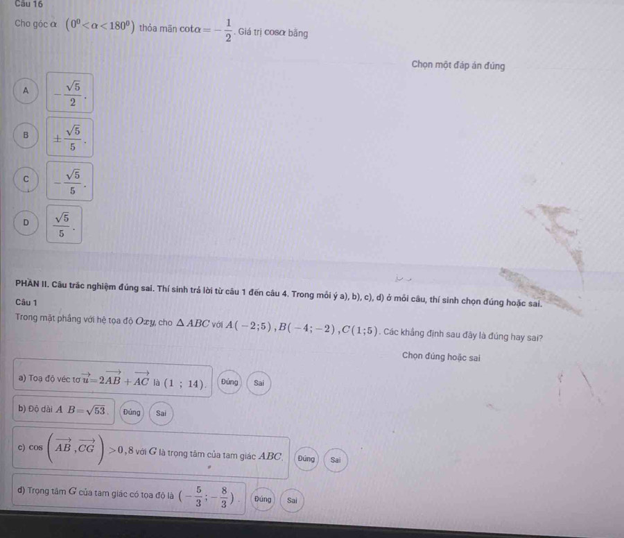 Cho góc α (0^0 <180^0) thỏa mãn cot alpha =- 1/2 . Giá trị cosα bằng
Chọn một đáp án đúng
A - sqrt(5)/2 .
B ±  sqrt(5)/5 .
C - sqrt(5)/5 .
D  sqrt(5)/5 . 
PHAN II. Câu trắc nghiệm đúng sai. Thí sinh trá lời từ câu 1 đến câu 4. Trong mỗi ý a), b), c), d) ở mỗi câu, thí sinh chọn đúng hoặc sai.
Câu 1
Trong mặt phầng với hệ tọa độ Oxy, cho △ ABC Với A(-2;5), B(-4;-2), C(1;5). Các khẳng định sau đây là đúng hay sai?
Chọn đúng hoặc sai
a) Toạ độ véc tơ vector u=2vector AB+vector AC là (1;14). Đúng Sai
b) Độ dài A B=sqrt(53). Đủng Sai
c cos (vector AB,vector CG)>0 8 với G là trọng tâm của tam giác ABC. Đúng Sai
d) Trọng tâm G của tam giác có tọa độ là (- 5/3 ;- 8/3 ). Đúng Sai