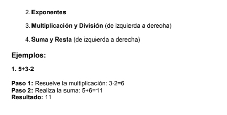 Exponentes 
3. Multiplicación y División (de izquierda a derecha) 
4. Suma y Resta (de izquierda a derecha) 
Ejemplos: 
1. 5+3· 2
Paso 1: Resuelve la multiplicación: 3· 2=6
Paso 2: Realiza la suma: 5+6=11
Resultado: 11