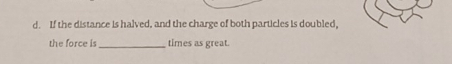 If the distance is halved, and the charge of both particles is doubled, 
the force is_ times as great.