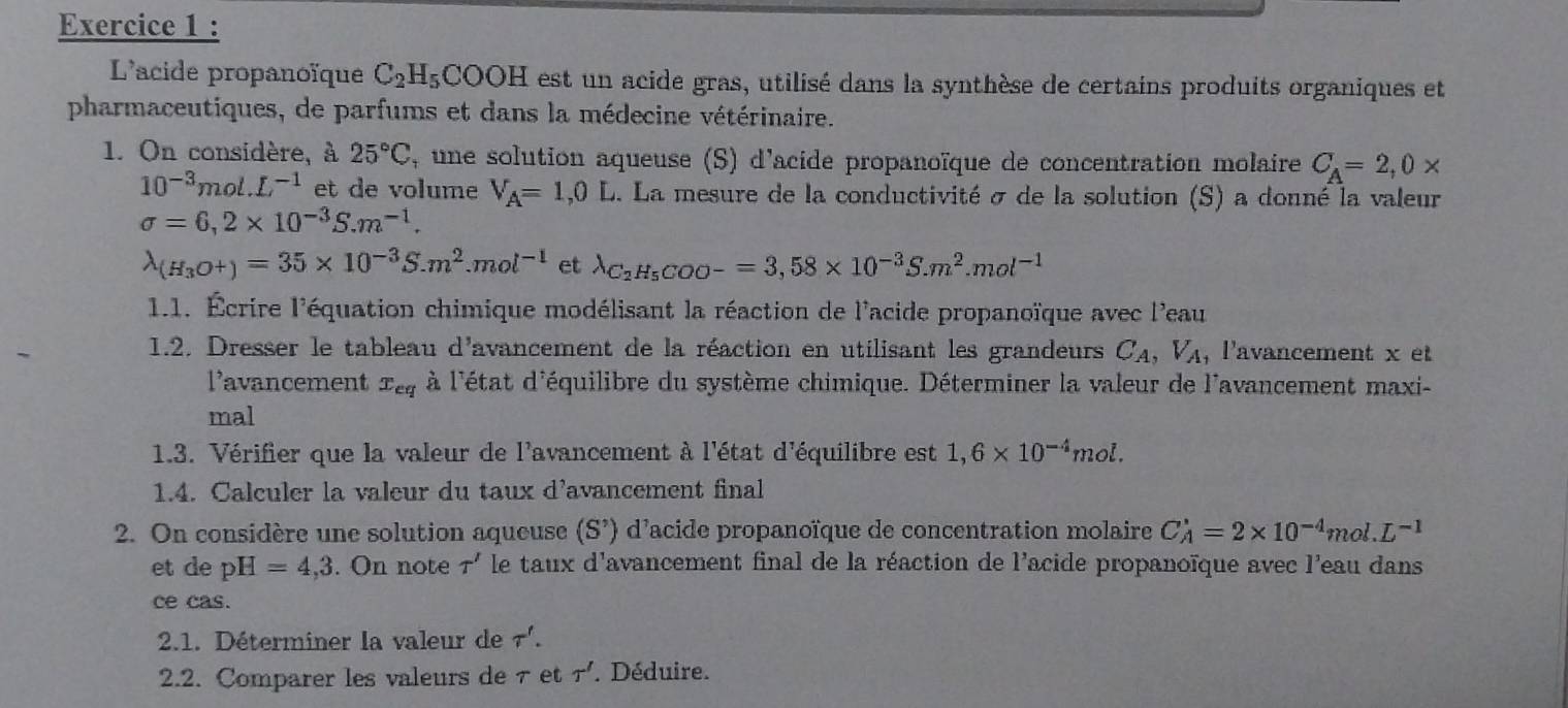 L'acide propanoïque C_2H_5COOH est un acide gras, utilisé dans la synthèse de certains produits organiques et
pharmaceutiques, de parfums et dans la médecine vétérinaire.
1. On considère, à 25°C , une solution aqueuse (S) d'acide propanoïque de concentration molaire C_A=2,0*
10^(-3)mol.L^(-1) et de volume V_A=1,0L. La mesure de la conductivité σ de la solution (S) a donné la valeur
sigma =6,2* 10^(-3)S.m^(-1).
lambda _(H_3O+)=35* 10^(-3)S.m^2.mol^(-1) et lambda _C_2H_5COO-=3,58* 10^(-3)S.m^2.mol^(-1)
1.1. Écrire l'équation chimique modélisant la réaction de l'acide propanoïque avec l'eau
1.2. Dresser le tableau d'avancement de la réaction en utilisant les grandeurs C_A,V_A , l'avancement x et
l’avancement x_eq à l'état d'équilibre du système chimique. Déterminer la valeur de l'avancement maxi-
mal
1.3. Vérifier que la valeur de l'avancement à l'état d'équilibre est 1,6* 10^(-4)mol.
1.4. Calculer la valeur du taux d'avancement final
2. On considère une solution aqueuse (S') d'acide propanoïque de concentration molaire C_A'=2* 10^(-4)mol.L^(-1)
et de pH=4,3. On note T' le taux d'avancement final de la réaction de l'acide propanoïque avec l'eau dans
ce cas.
2.1. Déterminer la valeur de T'.
2.2. Comparer les valeurs de τ et T' Déduire.