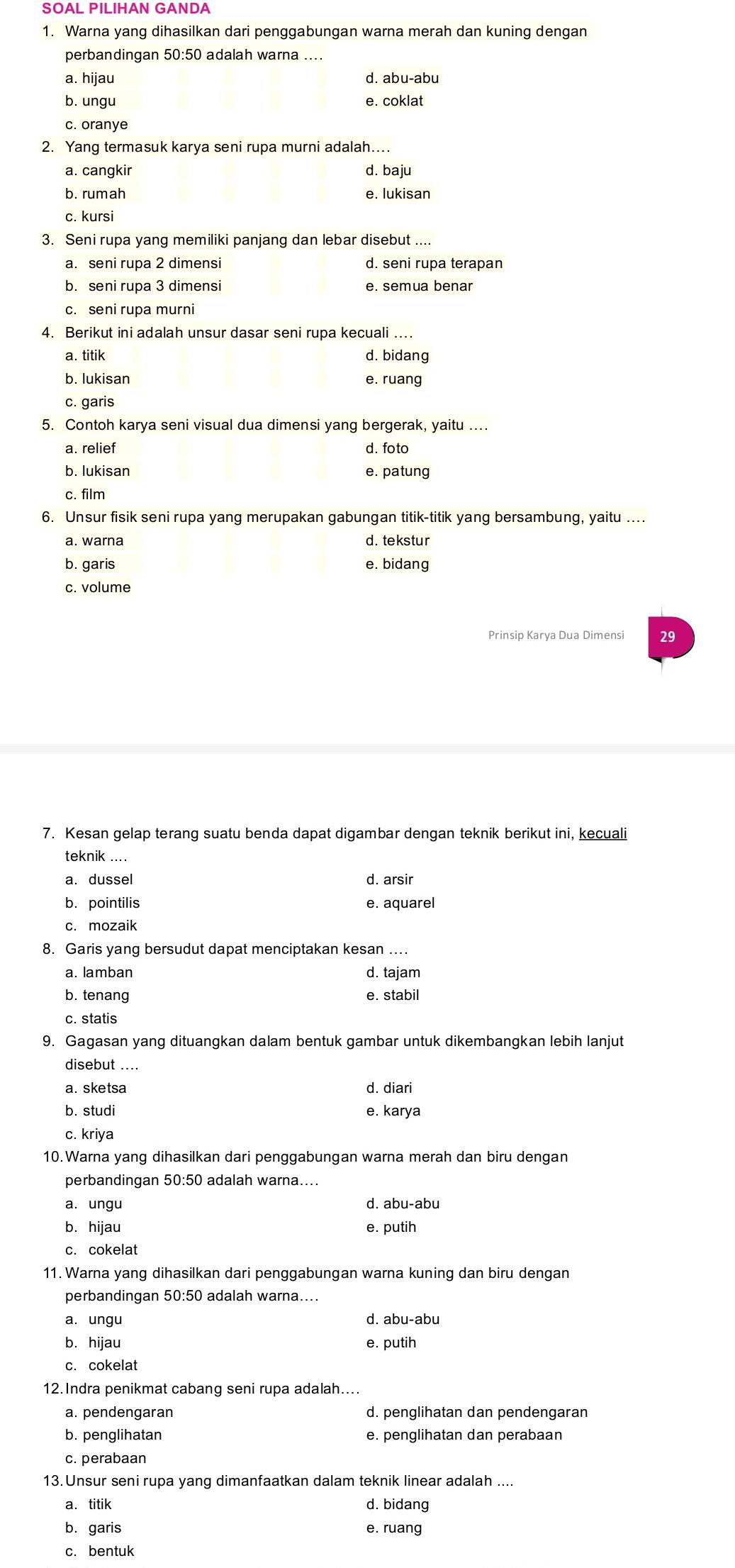 SOAL PILIHAN GANDA
1. Warna yang dihasilkan dari penggabungan warna merah dan kuning dengan
perbandingan 50:50 adalah warna ....
a. hijau d. abu-abu
b. ungu e. coklat
c. oranye
2. Yang termasuk karya seni rupa murni adalah....
a. cangkir d. baju
b. rumah e. lukisan
c. kursi
3. Seni rupa yang memiliki panjang dan lebar disebut ....
a. seni rupa 2 dimensi d. seni rupa terapan
b. seni rupa 3 dimensi e. semua benar
c. seni rupa murni
4. Berikut ini adalah unsur dasar seni rupa kecuali ….
a. titik d. bidang
b. lukisan e. ruang
c. garis
5. Contoh karya seni visual dua dimensi yang bergerak, yaitu ....
a. relief d. foto
b. lukisan e. patung
c. film
6. Unsur fisik seni rupa yang merupakan gabungan titik-titik yang bersambung, yaitu ....
a. warna d.tekstur
b. garis e. bidang
c. volume
Prinsip Karya Dua Dimensi 29
7. Kesan gelap terang suatu benda dapat digambar dengan teknik berikut ini, kecuali
teknik ....
a. dussel d. arsir
b. pointilis e. aquarel
c. mozaik
8. Garis yang bersudut dapat menciptakan kesan ...
a. lamban d. tajam
b. tenang e. stabil
c. statis
9. Gagasan yang dituangkan dalam bentuk gambar untuk dikembangkan lebih lanjut
disebut ....
a. sketsa d. diari
b. studi e. karya
c. kriya
10.Warna yang dihasilkan dari penggabungan warna merah dan biru dengan
perbandingan 50:50 adalah warna...
a. ungu d. abu-abu
b. hijau e. putih
c. cokelat
11. Warna yang dihasilkan dari penggabungan warna kuning dan biru dengan
perbandingan 50:50 adalah warna....
a. ungu d. abu-abu
b. hijau e. putih
c. cokelat
12.Indra penikmat cabang seni rupa adalah....
a. pendengaran d. penglihatan dan pendengaran
b. penglihatan e. penglihatan dan perabaan
c. perabaan
13. Unsur seni rupa yang dimanfaatkan dalam teknik linear adalah ....
a. titik d. bidang
b. garis e. ruang
c. bentuk