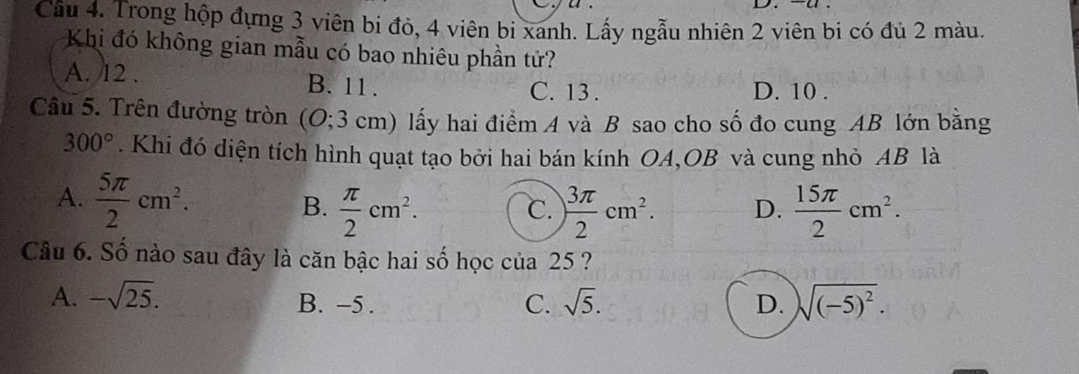 Trong hộp đựng 3 viên bi đỏ, 4 viên bi xanh. Lấy ngẫu nhiên 2 viên bi có đủ 2 màu.
Khi đó không gian mẫu có bao nhiêu phần tử?
A. 12. B. 11.
C. 13. D. 10.
Câu 5. Trên đường tròn (O; 3 cm) lấy hai điểm A và B sao cho số đo cung AB lớn bằng
300°. Khi đó diện tích hình quạt tạo bởi hai bán kính OA,OB và cung nhỏ AB là
A.  5π /2 cm^2.
B.  π /2 cm^2.  3π /2 cm^2.  15π /2 cm^2. 
C.
D.
Câu 6. Số nào sau đây là căn bậc hai số học của 25 ?
A. -sqrt(25). B. -5. C. sqrt(5). D. sqrt((-5)^2).