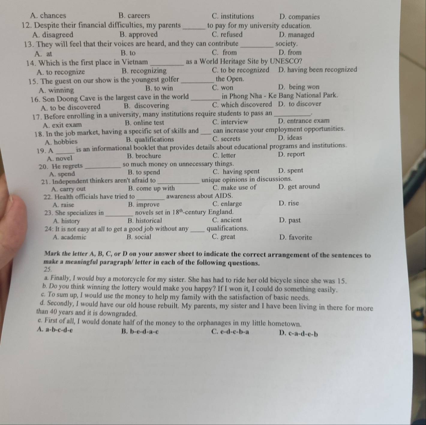 A. chances B. careers C. institutions D. companies
12. Despite their financial difficulties, my parents_ to pay for my university education.
A. disagreed B. approved C. refused D. managed
13. They will feel that their voices are heard, and they can contribute_ society.
A. at B. to C. from D. from
14. Which is the first place in Vietnam _as a World Heritage Site by UNESCO?
A. to recognize B. recognizing C. to be recognized D. having been recognized
15. The guest on our show is the youngest golfer _the Open.
A. winning B. to win C. won D. being won
16. Son Doong Cave is the largest cave in the world _in Phong Nha - Ke Bang National Park.
A. to be discovered B. discovering C. which discovered D. to discover
17. Before enrolling in a university, many institutions require students to pass an_
.
A. exit exam B. online test C. interview D. entrance exam
18. In the job market, having a specific set of skills and _can increase your employment opportunities.
A. hobbies B. qualifications C. secrets D. ideas
19. A _is an informational booklet that provides details about educational programs and institutions.
A. novel B. brochure C. letter D. report
20. He regrets_ so much money on unnecessary things.
A. spend B. to spend C. having spent D. spent
21. Independent thinkers aren't afraid to _unique opinions in discussions.
A. carry out B. come up with C. make use of D. get around
22. Health officials have tried to_ awareness about AIDS.
A. raise B. improve C. enlarge D. rise
23. She specializes in _novels set in 18^(th) -century England.
A. history B. historical C. ancient D. past
24: It is not easy at all to get a good job without any _qualifications.
A. academic B. social C. great D. favorite
Mark the letter A, B, C, or D on your answer sheet to indicate the correct arrangement of the sentences to
make a meaningful paragraph/ letter in each of the following questions.
25.
a. Finally, I would buy a motorcycle for my sister. She has had to ride her old bicycle since she was 15.
b. Do you think winning the lottery would make you happy? If I won it, I could do something easily.
c. To sum up, I would use the money to help my family with the satisfaction of basic needs.
d. Secondly, I would have our old house rebuilt. My parents, my sister and I have been living in there for more
than 40 years and it is downgraded.
c. First of all, I would donate half of the money to the orphanages in my little hometown.
A. a-b-c-d-e B. b-e-d-a-c C. e-d-c-b-a D. c-a-d-e-b