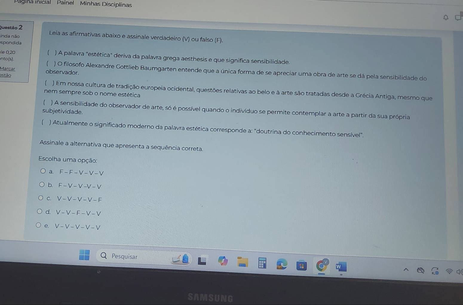 Pagina inicial Painel Minhas Disciplinas
Questão 2
inda não Leia as afirmativas abaixo e assinale verdadeiro (V) ou falso (F).
spondida
le 0,20  ) A palavra "estética" deriva da palavra grega aesthesis e que significa sensibilidade.
nto (s).
 ) O filosofo Alexandre Gottlieb Baumgarten entende que a única forma de se apreciar uma obra de arte se dá pela sensibilidade do
Marcar observador.
estão
 ) Em nossa cultura de tradição europeia ocidental, questões relativas ao belo e à arte são tratadas desde a Grécia Antiga, mesmo que
nem sempre sob o nome estética
) A sensibilidade do observador de arte, só é possível quando o indivíduo se permite contemplar a arte a partir da sua própria
subjetividade.
 ) Atualmente o significado moderno da palavra estética corresponde a: “doutrina do conhecimento sensível”.
Assinale a alternativa que apresenta a sequência correta.
Escolha uma opção:
a. F-F-V-V-V
b. F-V-V-V-V
C. V-V-V-V-F
d. V-V-F-V-V
e. V-V-V-V-V
Pesquisar