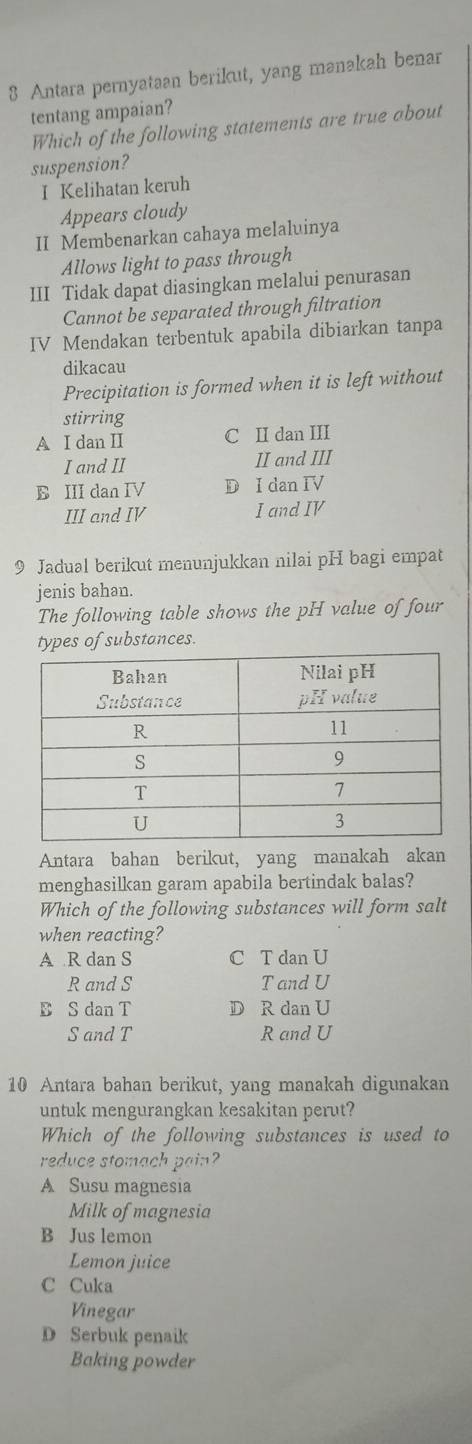 Antara pernyataan berikut, yang manakah benar
tentang ampaian?
Which of the following statements are true about
suspension?
I Kelihatan keruh
Appears cloudy
II Membenarkan cahaya melaluinya
Allows light to pass through
III Tidak dapat diasingkan melalui penurasan
Cannot be separated through filtration
IV Mendakan terbentuk apabila dibiarkan tanpa
dikacau
Precipitation is formed when it is left without
stirring
A I dan II C II dan III
I and II II and III
B III dan IV D I dan IV
III and IV I and IV
9 Jadual berikut menunjukkan nilai pH bagi empat
jenis bahan.
The following table shows the pH value of four
types of substances.
Antara bahan berikut, yang manakah akan
menghasilkan garam apabila bertindak balas?
Which of the following substances will form salt
when reacting?
A R dan S C T dan U
R and S T and U
B S dan T D R dan U
S and T R and U
10 Antara bahan berikut, yang manakah digunakan
untuk mengurangkan kesakitan perut?
Which of the following substances is used to
reduce stomach pain?
A Susu magnesia
Milk of magnesia
B Jus lemon
Lemon juice
C Cuka
Vinegar
D Serbuk penaik
Baking powder