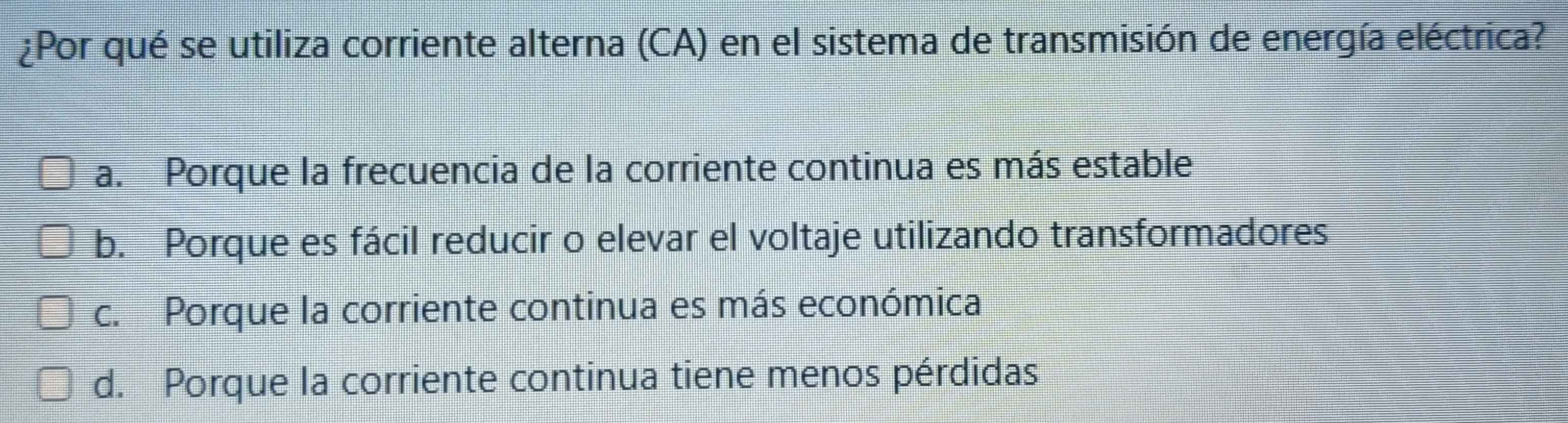 ¿Por qué se utiliza corriente alterna (CA) en el sistema de transmisión de energía eléctrica?
a. Porque la frecuencia de la corriente continua es más estable
b. Porque es fácil reducir o elevar el voltaje utilizando transformadores
c. Porque la corriente continua es más económica
d. Porque la corriente continua tiene menos pérdidas