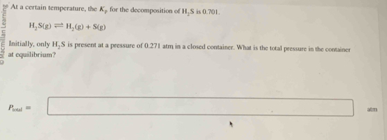 At a certain temperature, the K_p for the decomposition of H_2S is 0.701.
H_2S(g)leftharpoons H_2(g)+S(g)
Initially, only H_2S is present at a pressure of 0.271 atm in a closed container. What is the total pressure in the container
= at equilibrium?
P_real=□ alm